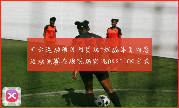 开云运动项目网页端-权威体育内容活动竞赛在线现场实况pastime方式城